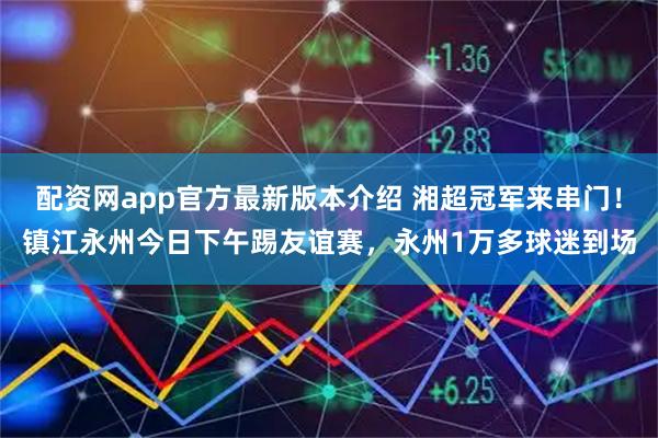 配资网app官方最新版本介绍 湘超冠军来串门！镇江永州今日下午踢友谊赛，永州1万多球迷到场