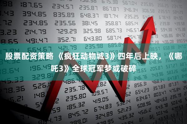 股票配资策略 《疯狂动物城3》四年后上映，《哪吒3》全球冠军梦或破碎