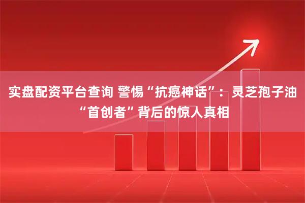 实盘配资平台查询 警惕“抗癌神话”：灵芝孢子油“首创者”背后的惊人真相